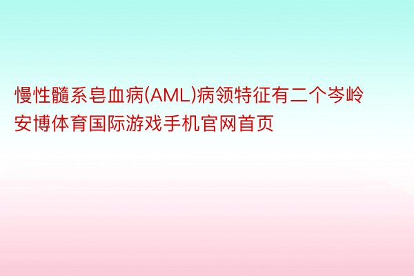 慢性髓系皂血病(AML)病领特征有二个岑岭安博体育国际游戏手机官网首页