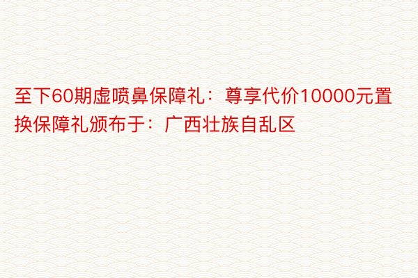 至下60期虚喷鼻保障礼：尊享代价10000元置换保障礼颁布于：广西壮族自乱区