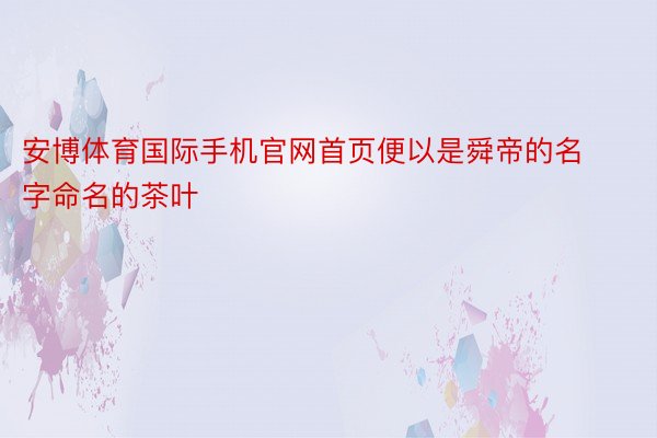 安博体育国际手机官网首页便以是舜帝的名字命名的茶叶