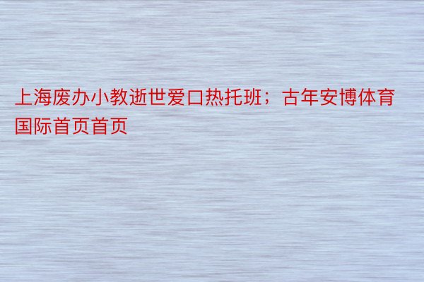 上海废办小教逝世爱口热托班；古年安博体育国际首页首页