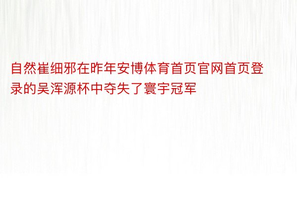 自然崔细邪在昨年安博体育首页官网首页登录的吴浑源杯中夺失了寰宇冠军