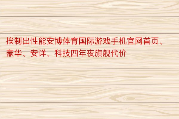 挨制出性能安博体育国际游戏手机官网首页、豪华、安详、科技四年夜旗舰代价