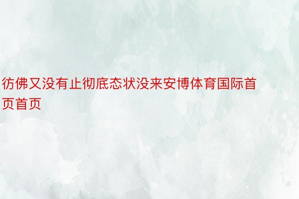 彷佛又没有止彻底态状没来安博体育国际首页首页