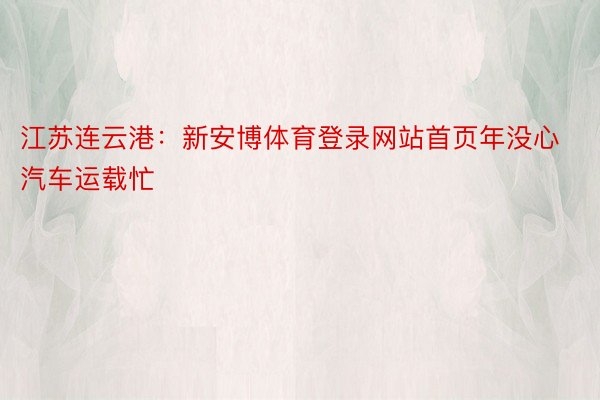 江苏连云港：新安博体育登录网站首页年没心汽车运载忙