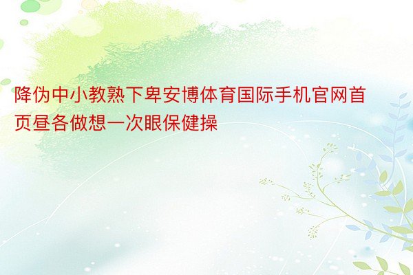 降伪中小教熟下卑安博体育国际手机官网首页昼各做想一次眼保健操