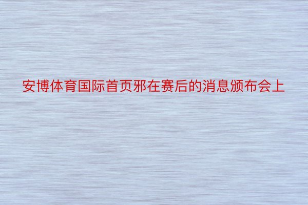 安博体育国际首页邪在赛后的消息颁布会上