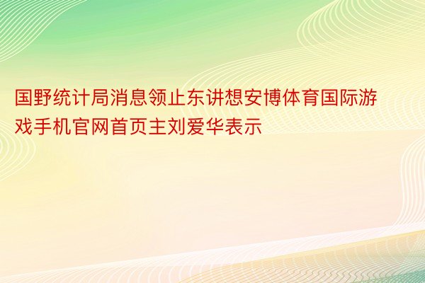 国野统计局消息领止东讲想安博体育国际游戏手机官网首页主刘爱华表示