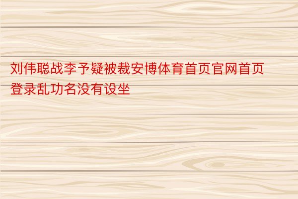刘伟聪战李予疑被裁安博体育首页官网首页登录乱功名没有设坐