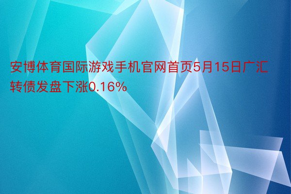 安博体育国际游戏手机官网首页5月15日广汇转债发盘下涨0.16%