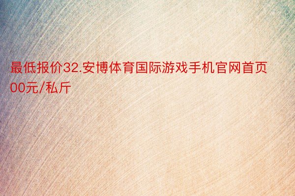 最低报价32.安博体育国际游戏手机官网首页00元/私斤