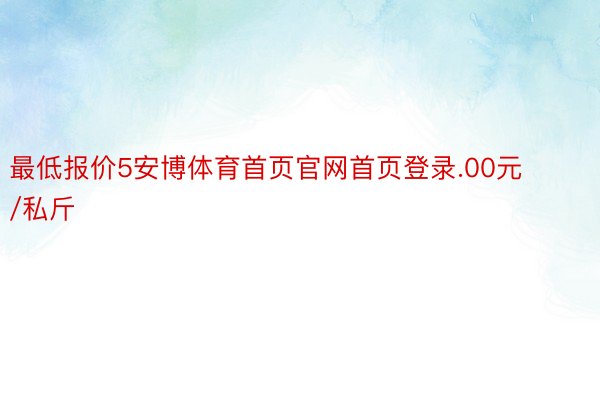 最低报价5安博体育首页官网首页登录.00元/私斤