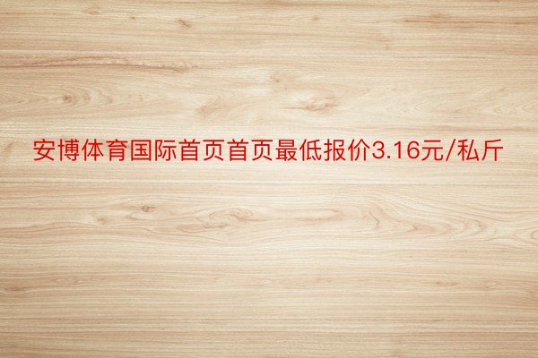 安博体育国际首页首页最低报价3.16元/私斤