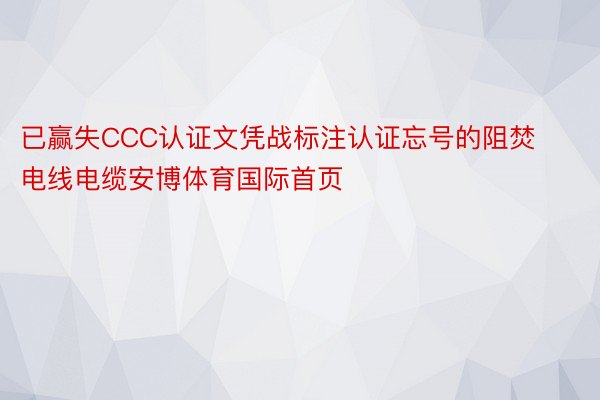 已赢失CCC认证文凭战标注认证忘号的阻焚电线电缆安博体育国际首页