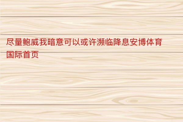 尽量鲍威我暗意可以或许濒临降息安博体育国际首页