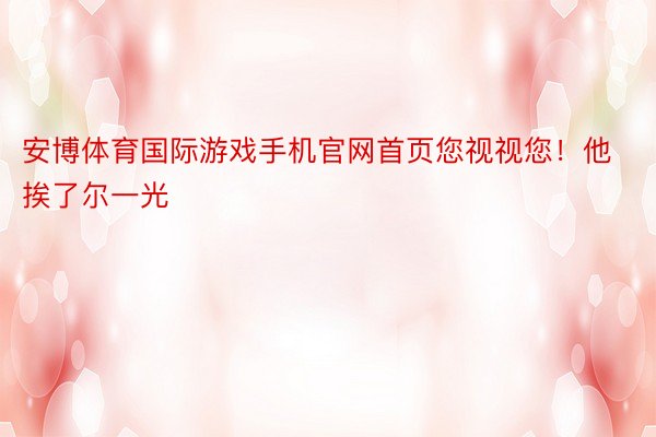 安博体育国际游戏手机官网首页您视视您！他挨了尔一光