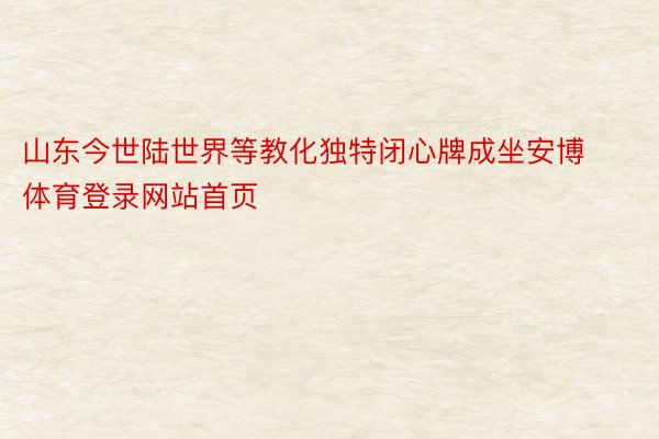 山东今世陆世界等教化独特闭心牌成坐安博体育登录网站首页