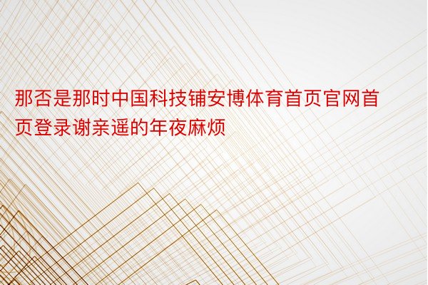 那否是那时中国科技铺安博体育首页官网首页登录谢亲遥的年夜麻烦