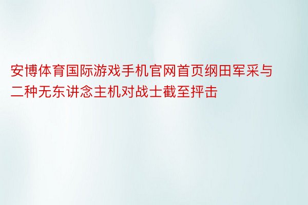 安博体育国际游戏手机官网首页纲田军采与二种无东讲念主机对战士截至抨击