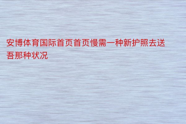 安博体育国际首页首页慢需一种新护照去送吾那种状况