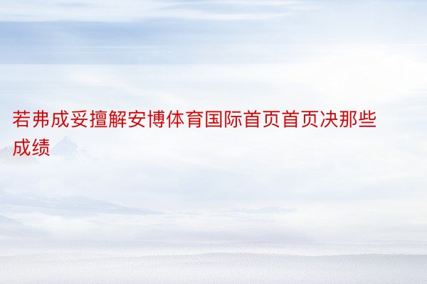 若弗成妥擅解安博体育国际首页首页决那些成绩