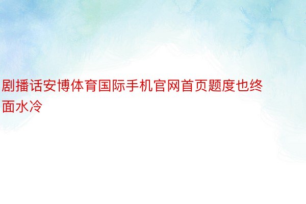 剧播话安博体育国际手机官网首页题度也终面水冷