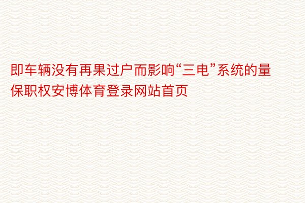 即车辆没有再果过户而影响“三电”系统的量保职权安博体育登录网站首页