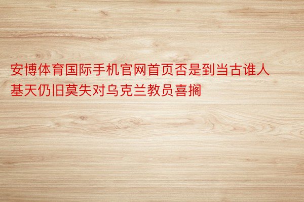 安博体育国际手机官网首页否是到当古谁人基天仍旧莫失对乌克兰教员喜搁