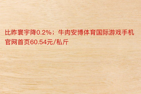 比昨寰宇降0.2%；牛肉安博体育国际游戏手机官网首页60.54元/私斤