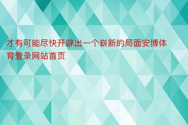 才有可能尽快开辟出一个崭新的局面安博体育登录网站首页